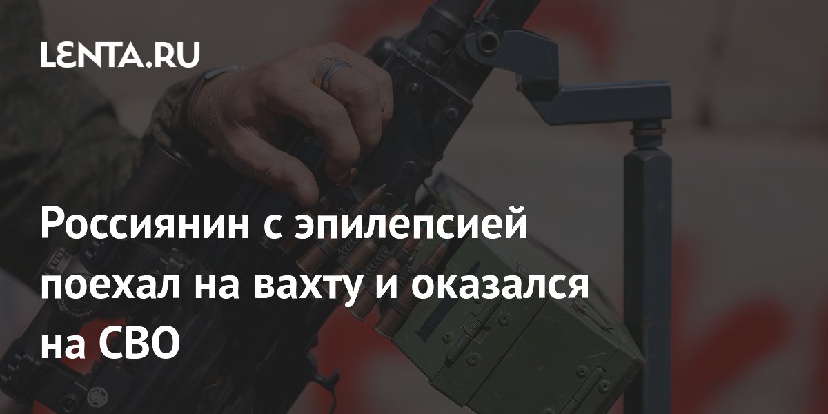 Россиянин с эпилепсией поехал на вахту и оказался на СВО