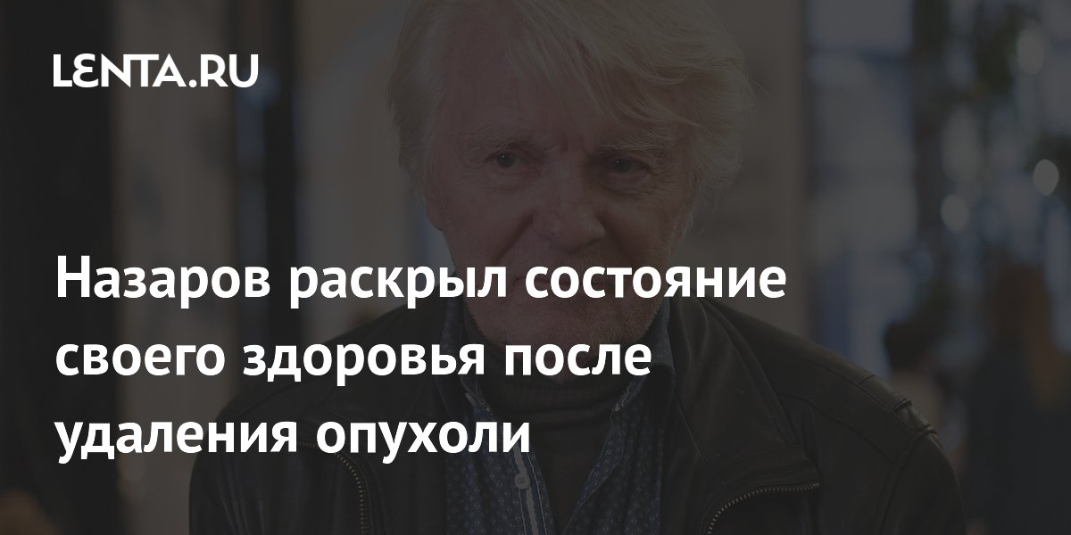 Назаров раскрыл состояние своего здоровья после удаления опухоли