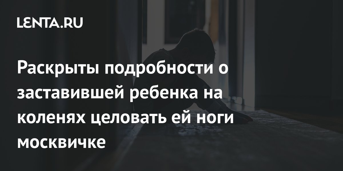Раскрыты подробности о заставившей ребенка на коленях целовать ей ноги москвичке