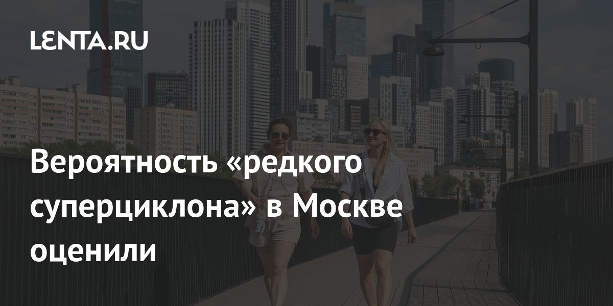 Вероятность «редкого суперциклона» в Москве оценили