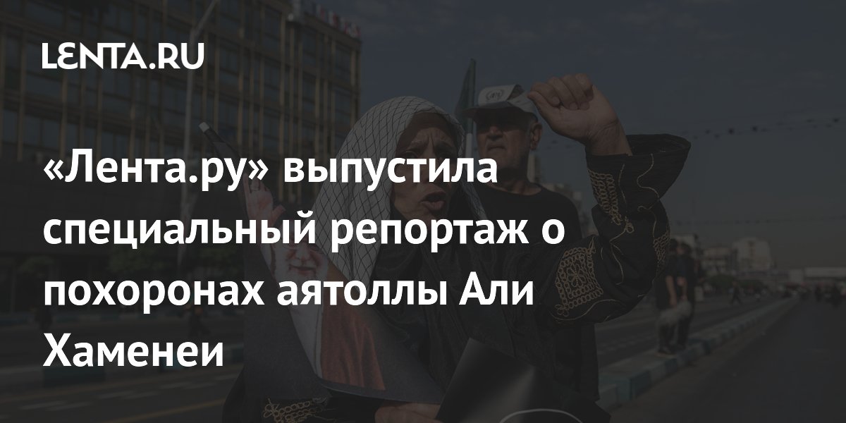 «Лента.ру» выпустила специальный репортаж о похоронах аятоллы Али Хаменеи