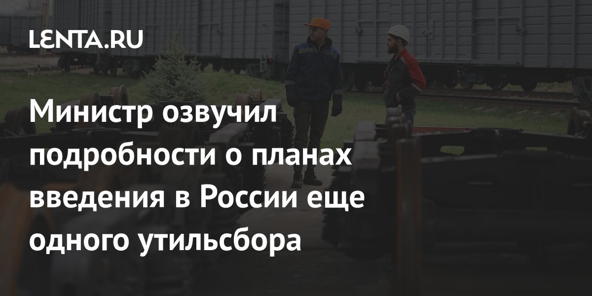 Министр озвучил подробности о планах введения в России еще одного утильсбора