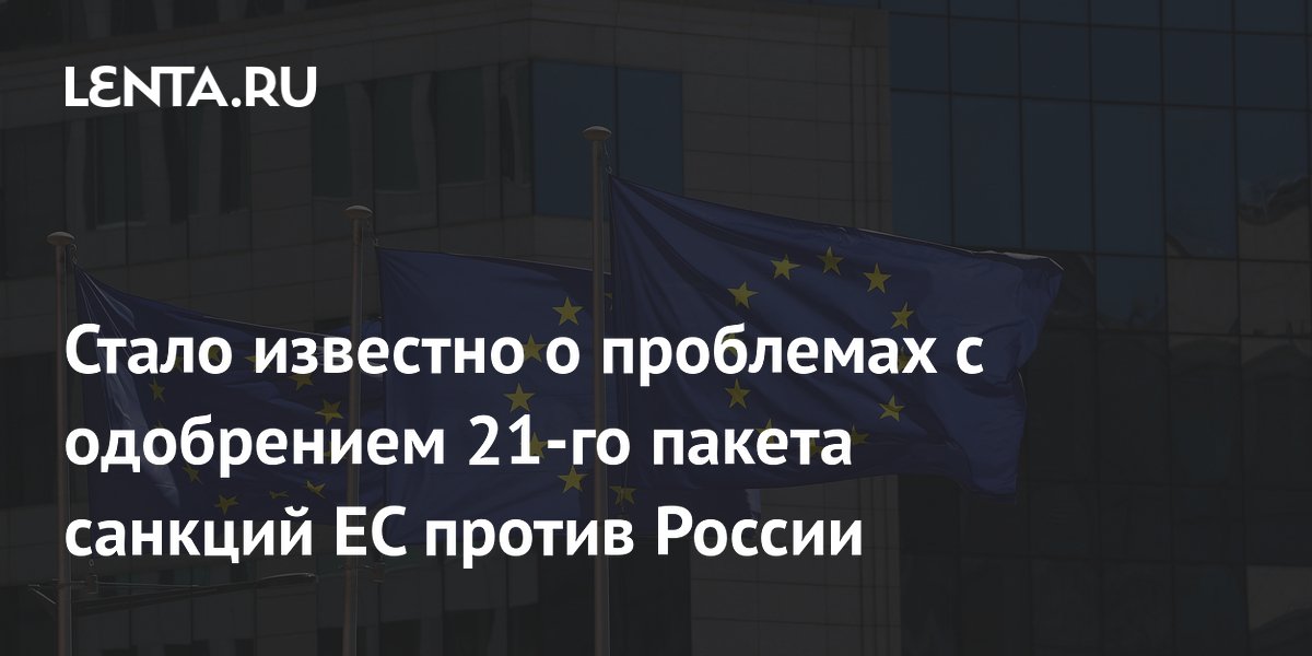 Стало известно о проблемах с одобрением 21-го пакета санкций ЕС против России