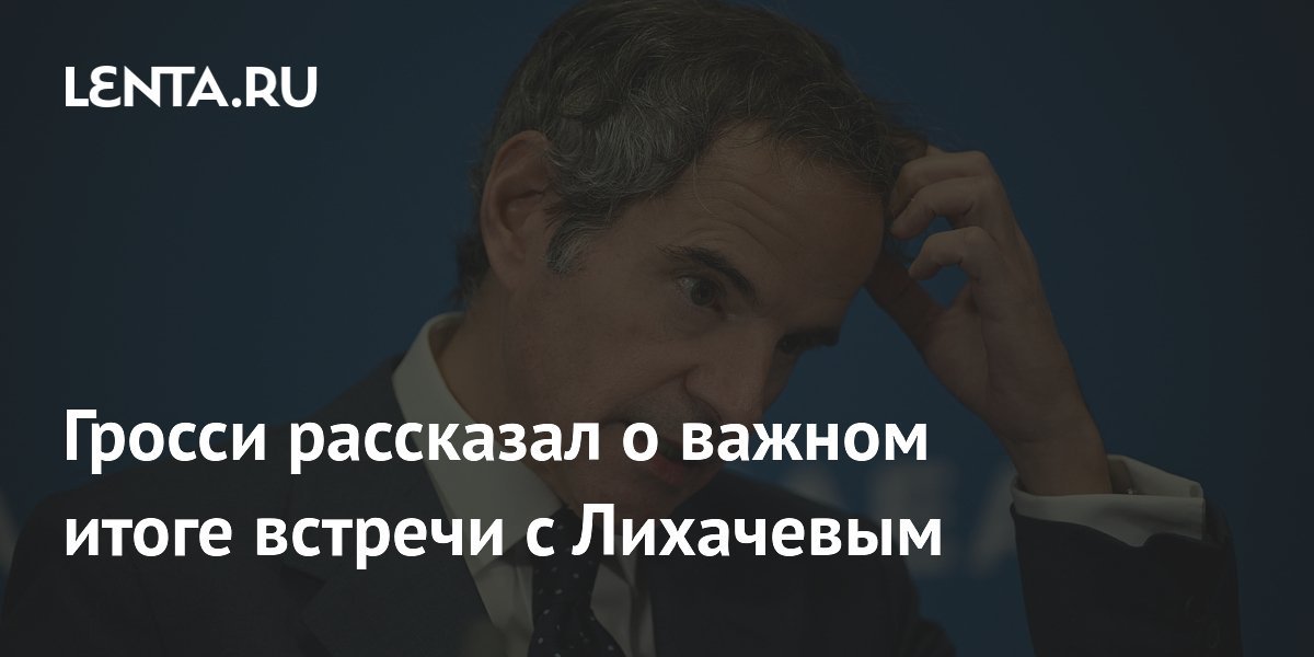 Гросси рассказал о важном итоге встречи с Лихачевым