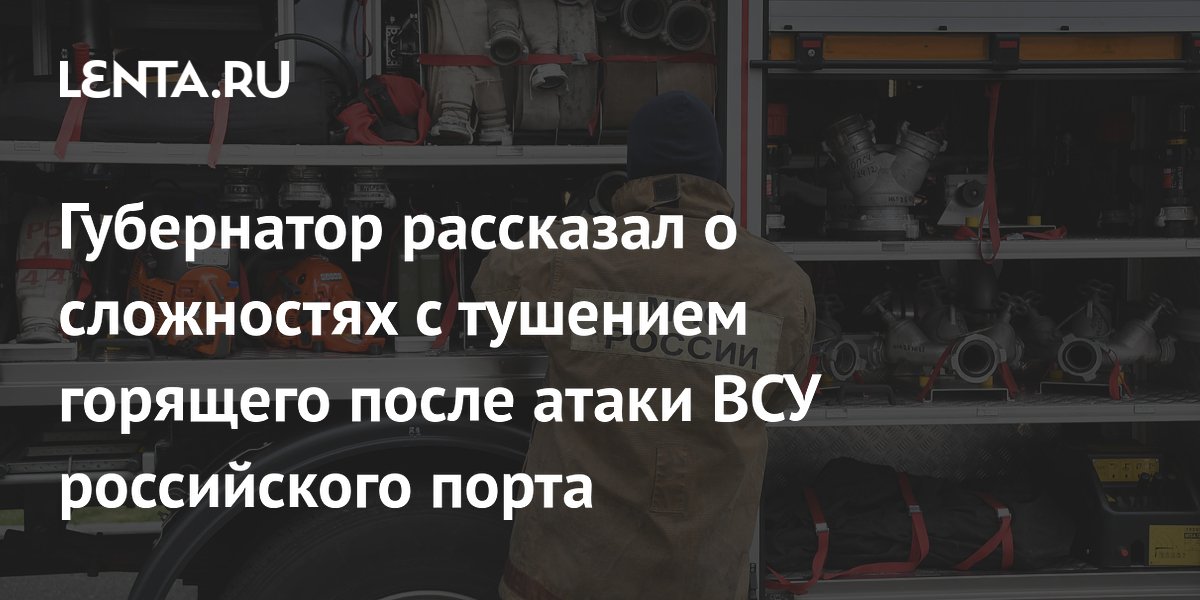 Губернатор рассказал о сложностях с тушением горящего после атаки ВСУ российского порта
