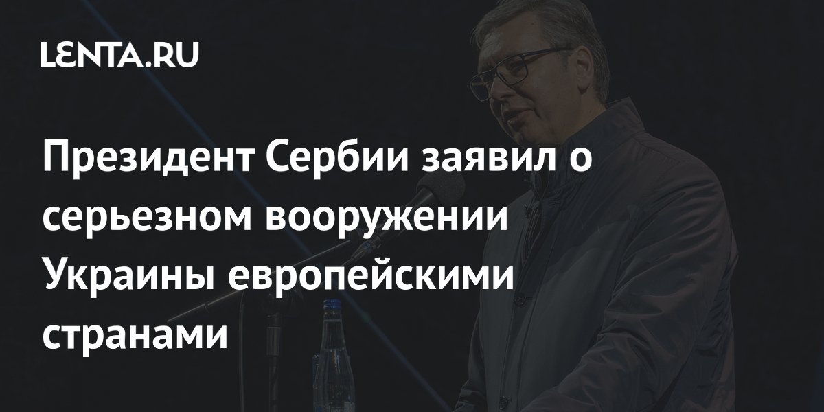 Президент Сербии заявил о серьезном вооружении Украины европейскими странами