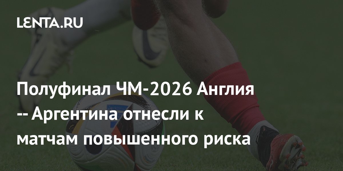 Полуфинал ЧМ-2026 Англия — Аргентина отнесли к матчам повышенного риска