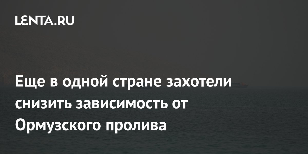 Еще в одной стране захотели снизить зависимость от Ормузского пролива