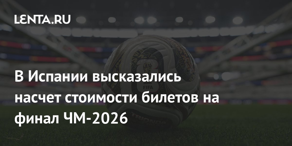 В Испании высказались насчет стоимости билетов на финал ЧМ-2026