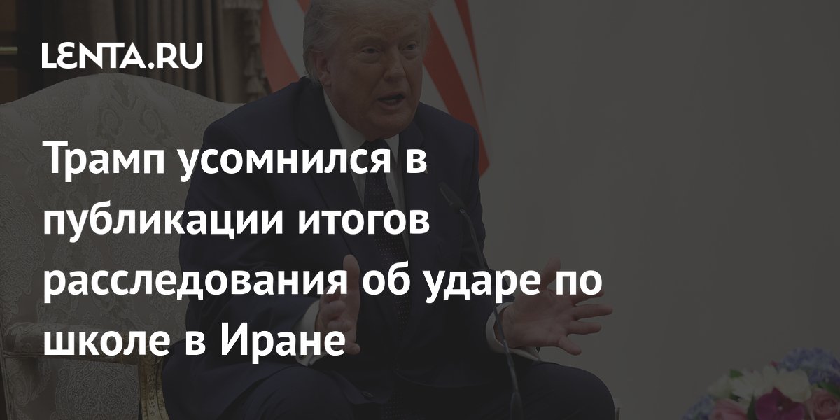 Трамп усомнился в публикации итогов расследования об ударе по школе в Иране