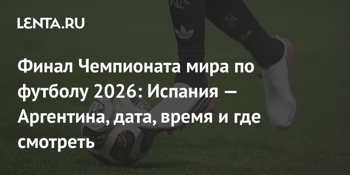 Финал Чемпионата мира по футболу 2026: Испания — Аргентина, дата, время и где смотреть