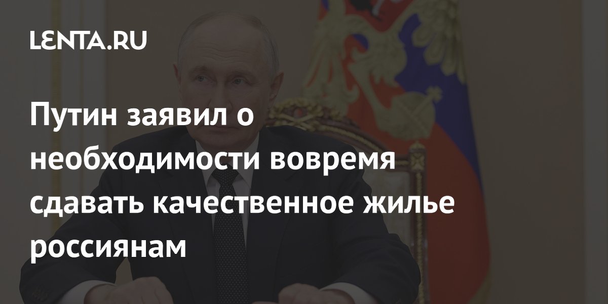 Путин заявил о необходимости вовремя сдавать качественное жилье россиянам