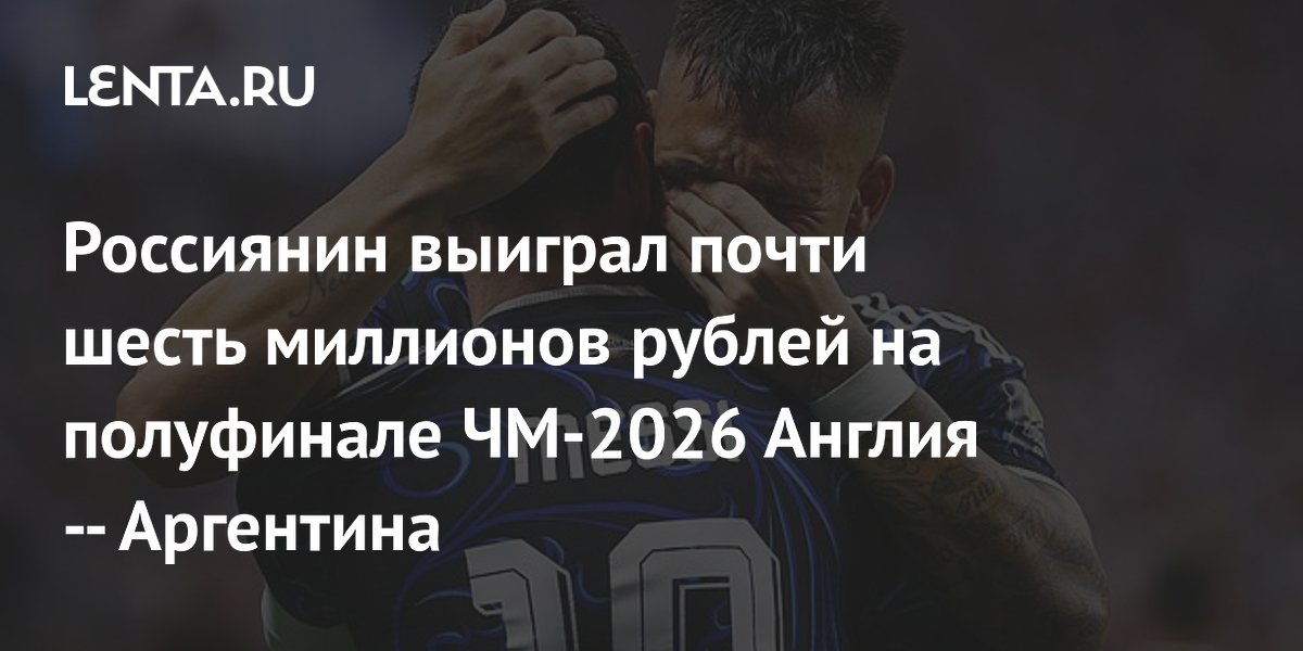 Россиянин выиграл почти шесть миллионов рублей на полуфинале ЧМ-2026 Англия — Аргентина