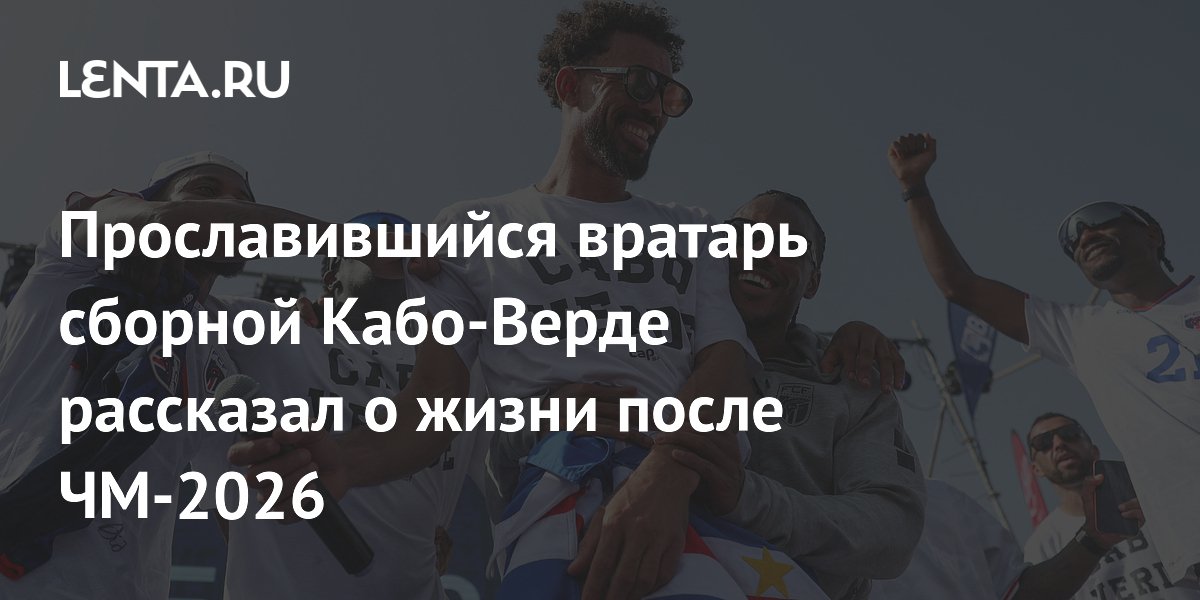 Прославившийся вратарь сборной Кабо-Верде рассказал о жизни после ЧМ-2026