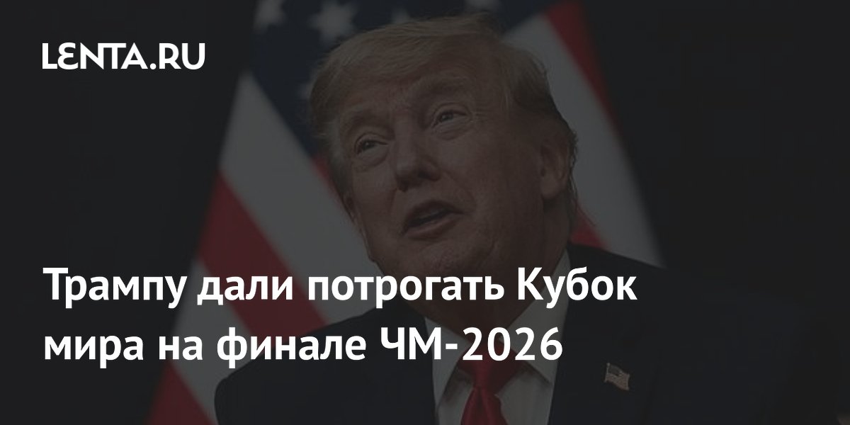 Трампу дали потрогать Кубок мира на финале ЧМ-2026