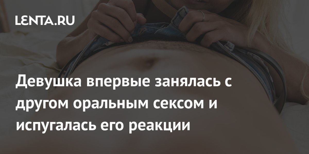 Девушка впервые занялась с другом оральным сексом и испугалась его реакции