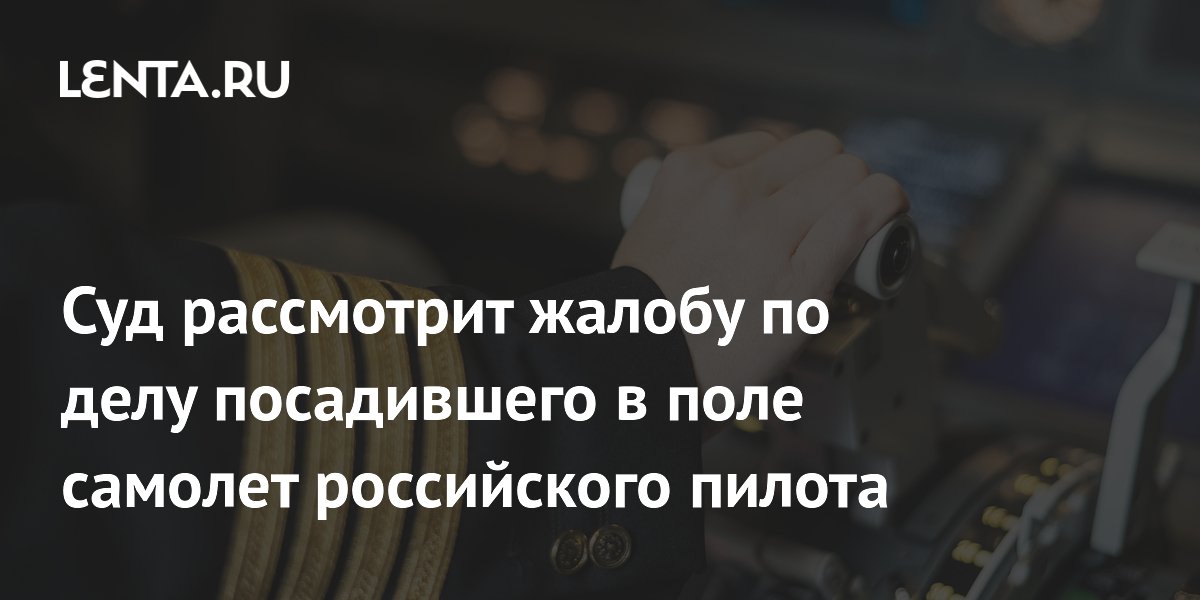Суд рассмотрит жалобу по делу посадившего в поле самолет российского пилота