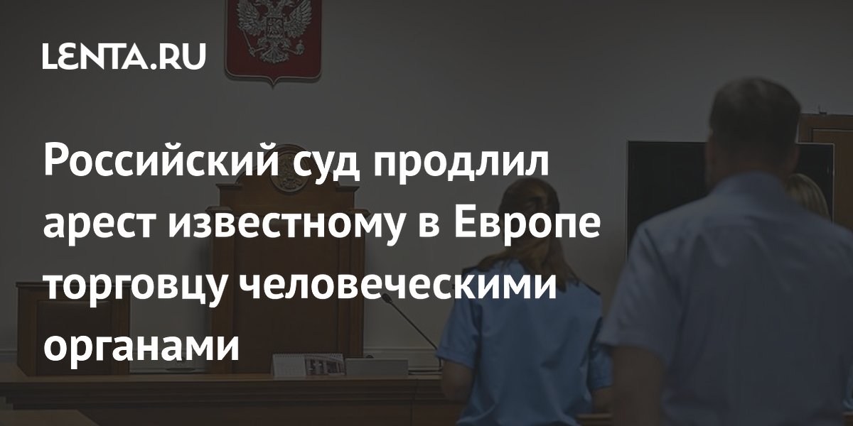 Российский суд продлил арест известному в Европе торговцу человеческими органами