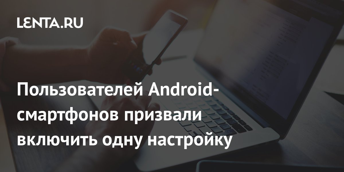 Пользователей Android-смартфонов призвали включить одну настройку