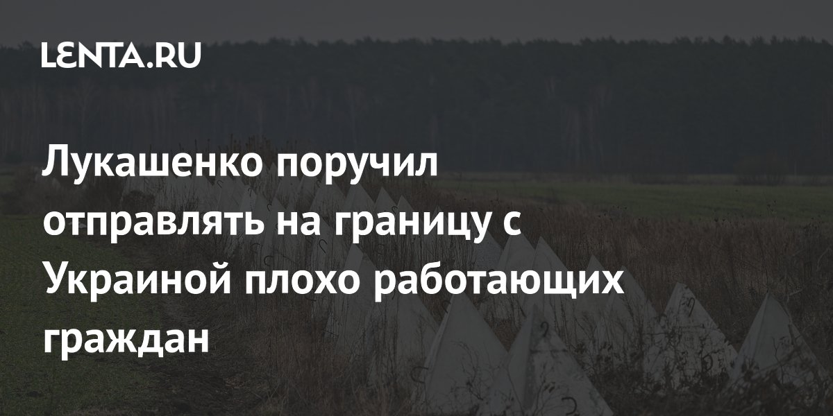 Лукашенко поручил отправлять на границу с Украиной плохо работающих граждан