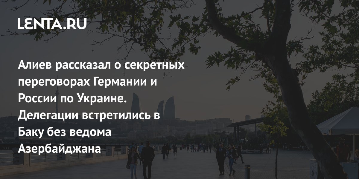 Алиев рассказал о секретных переговорах Германии и России по Украине. Делегации встретились в Баку без ведома Азербайджана