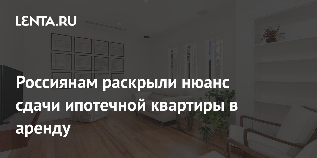 Россиянам раскрыли нюанс сдачи ипотечной квартиры в аренду