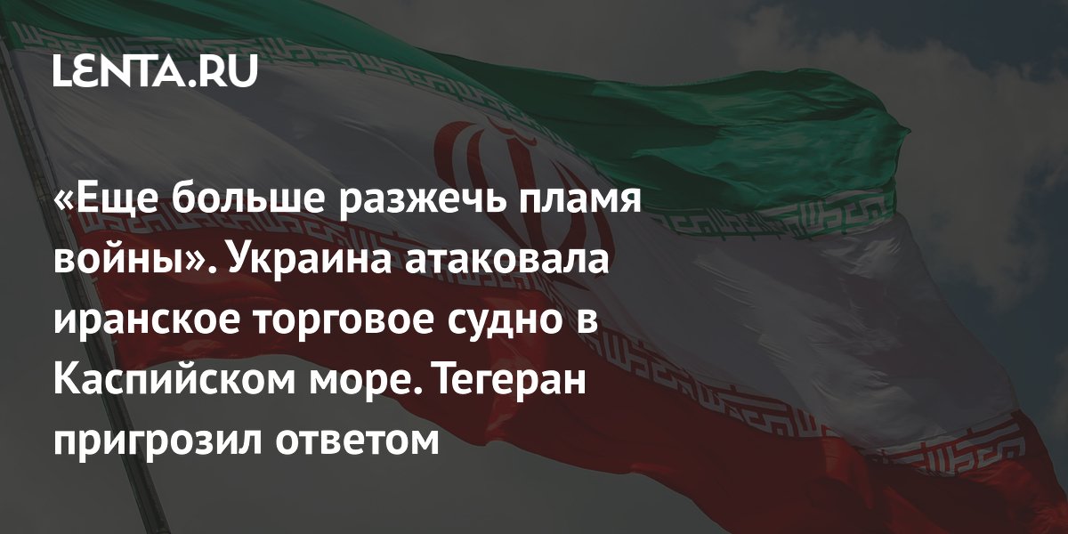 «Еще больше разжечь пламя войны». Украина атаковала иранское торговое судно в Каспийском море. Тегеран пригрозил ответом