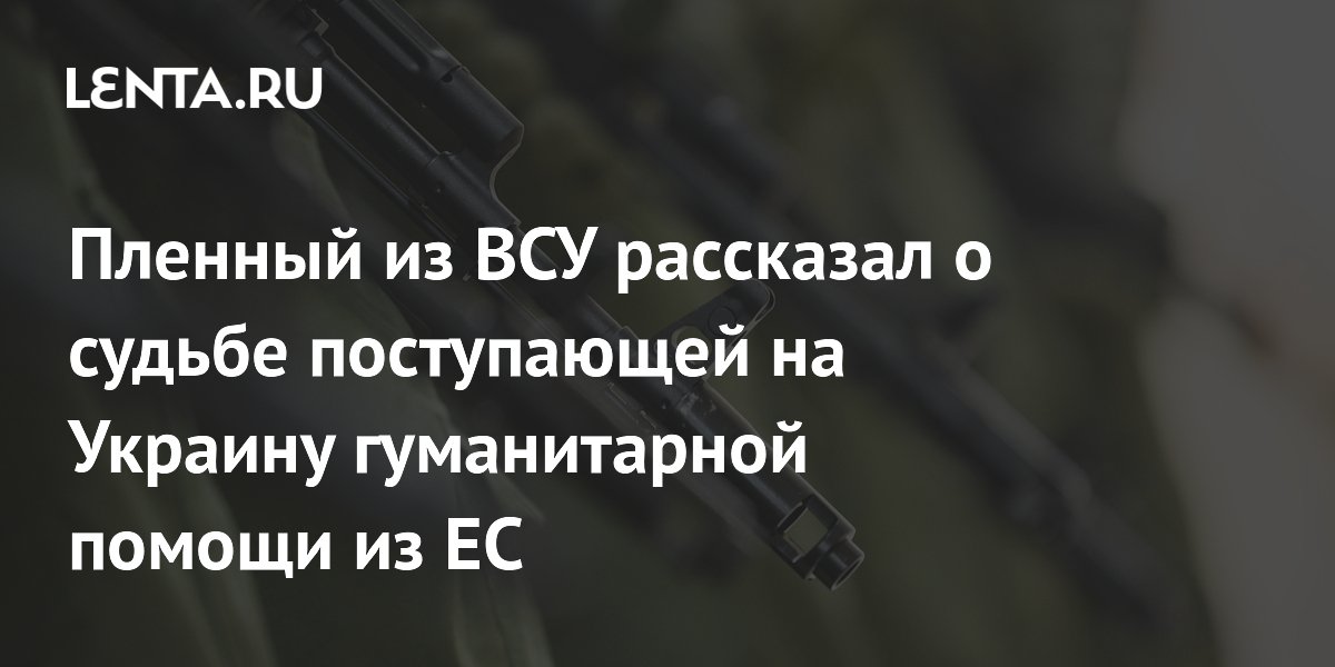 Пленный из ВСУ рассказал о судьбе поступающей на Украину гуманитарной помощи из ЕС
