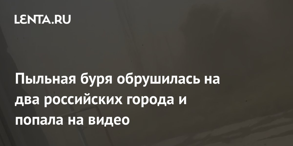 Пыльная буря обрушилась на два российских города и попала на видео
