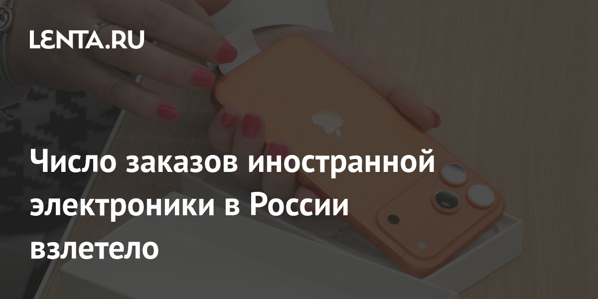 Число заказов иностранной электроники в России взлетело