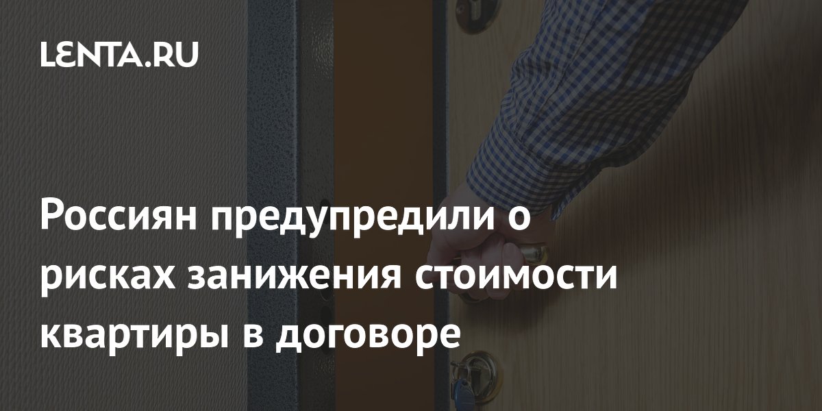 Россиян предупредили о рисках занижения стоимости квартиры в договоре