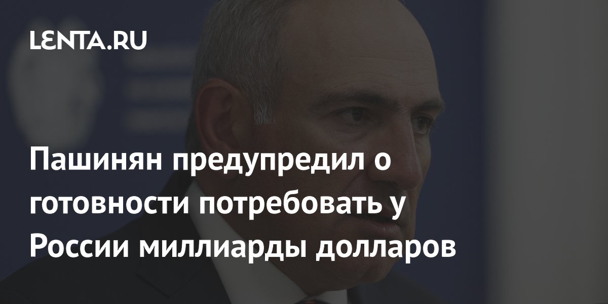 Пашинян предупредил о готовности потребовать у России миллиарды долларов