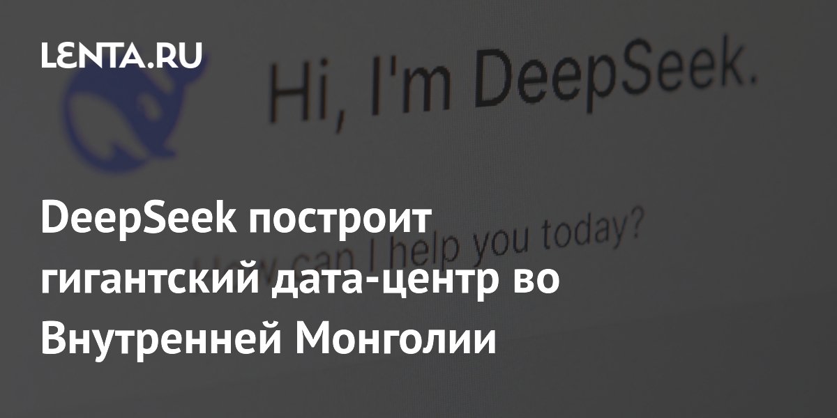 DeepSeek построит гигантский дата-центр во Внутренней Монголии