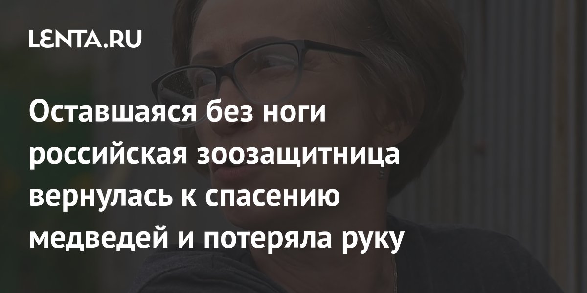 Оставшаяся без ноги российская зоозащитница вернулась к спасению медведей и потеряла руку