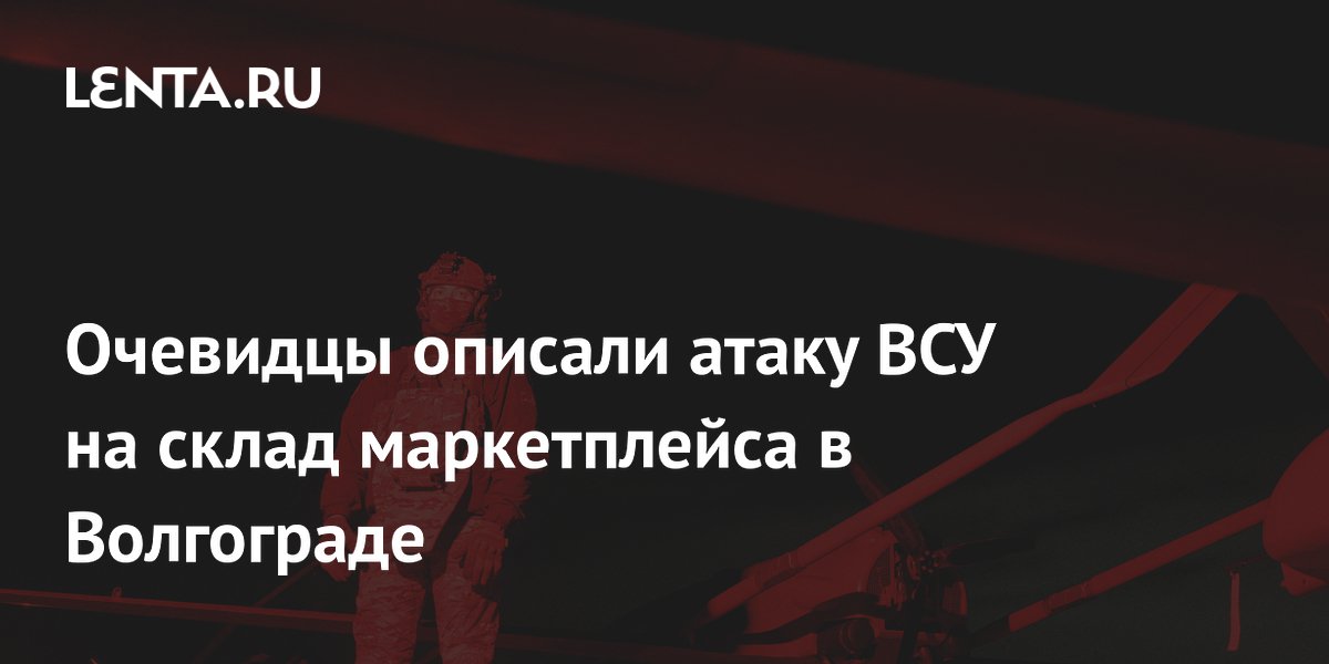 Очевидцы описали атаку ВСУ на склад маркетплейса в Волгограде
