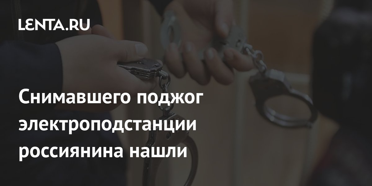 Снимавшего поджог электроподстанции россиянина нашли