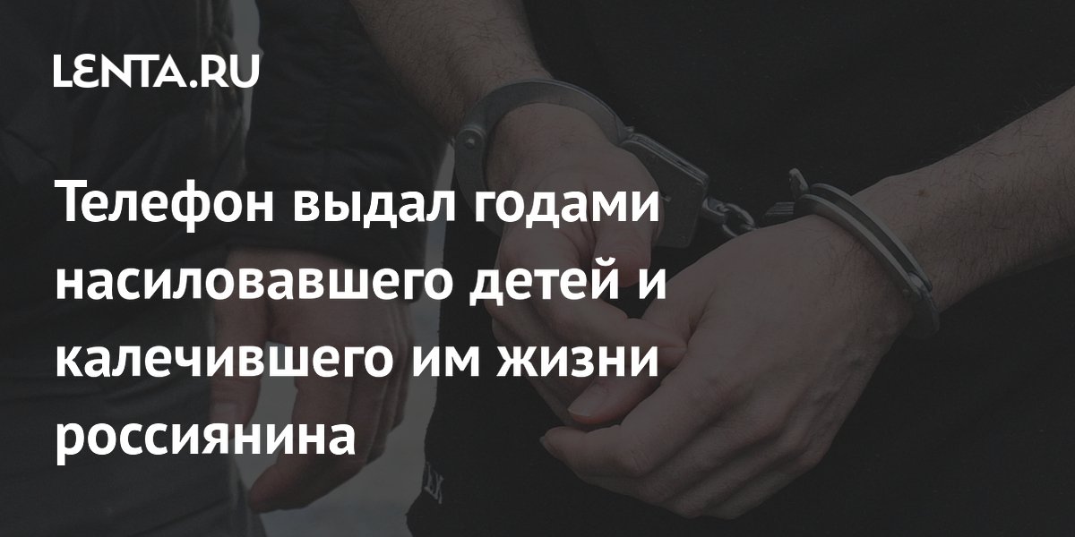 Телефон выдал годами насиловавшего детей и калечившего им жизни россиянина