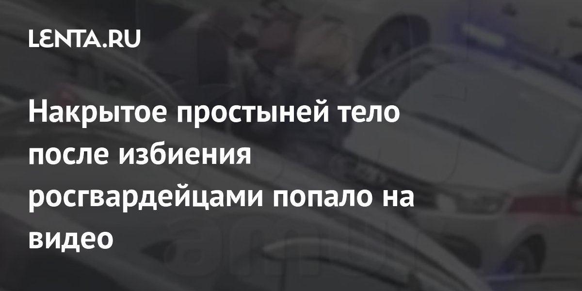 Накрытое простыней тело после избиения росгвардейцами попало на видео