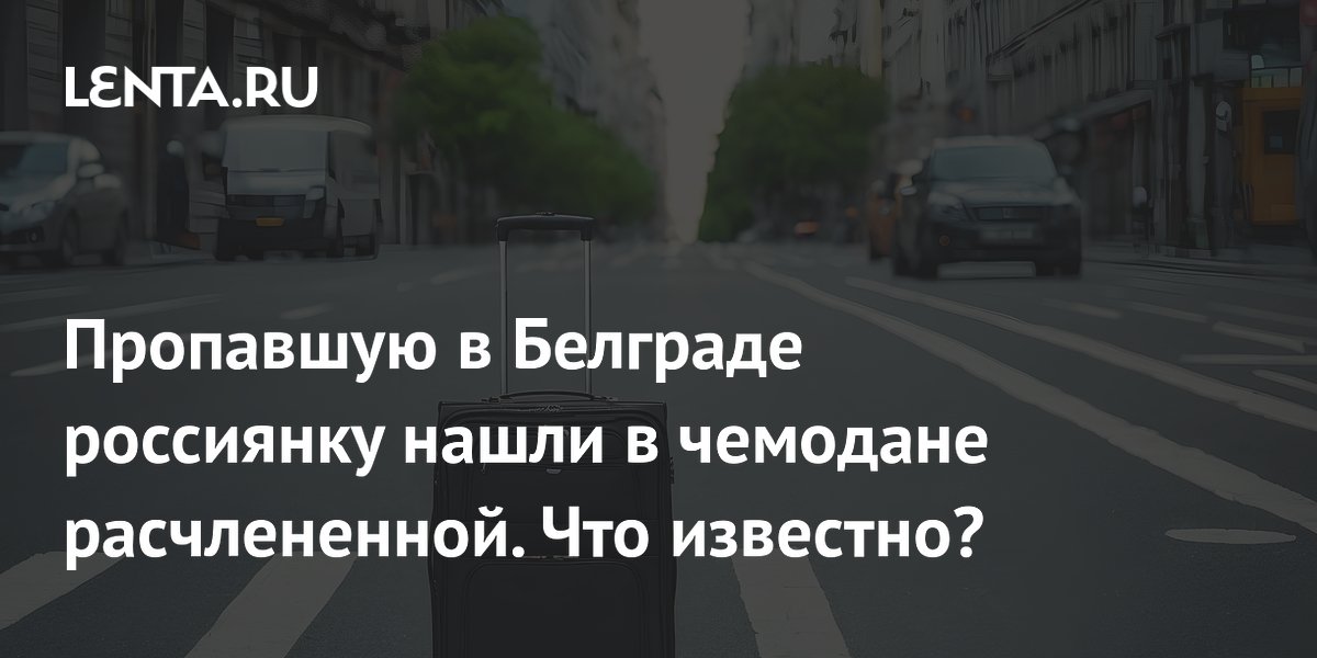 Пропавшую в Белграде россиянку нашли в чемодане расчлененной. Что известно?