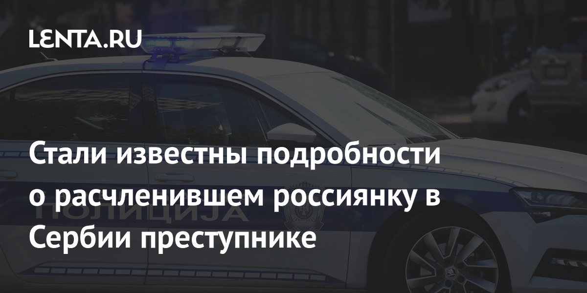 Стали известны подробности о расчленившем россиянку в Сербии преступнике