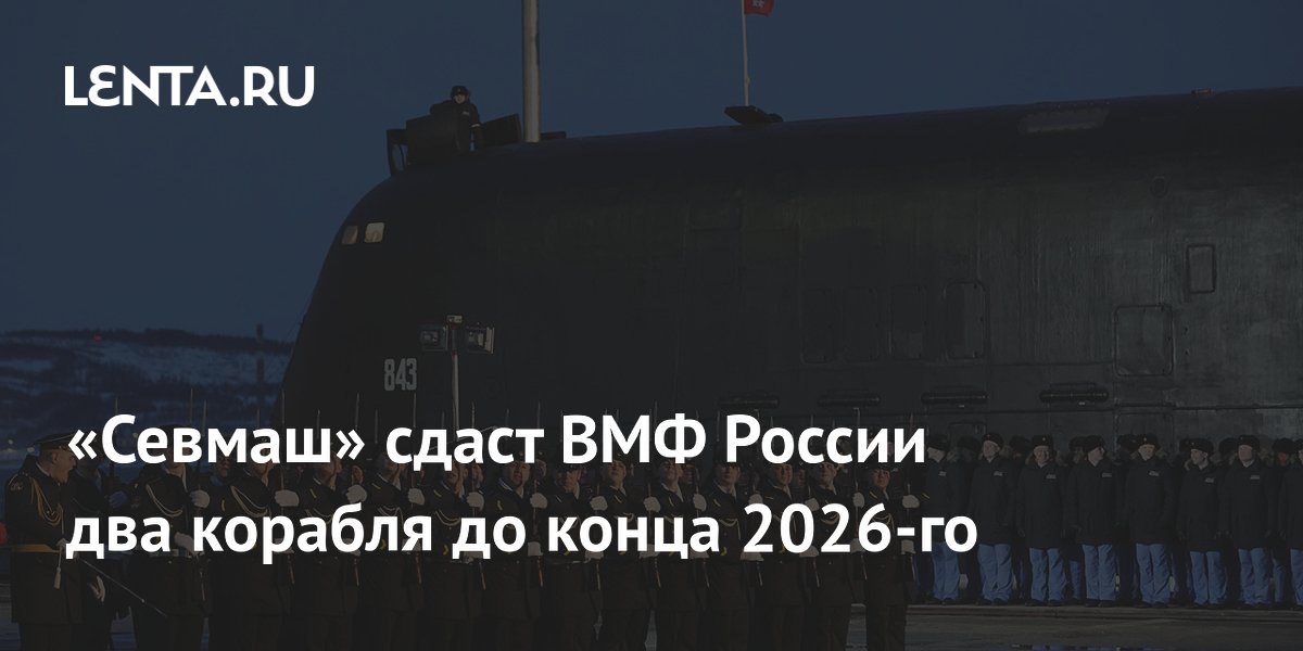 «Севмаш» сдаст ВМФ России два корабля до конца 2026-го
