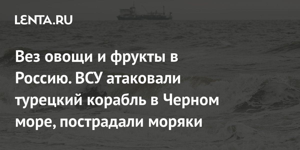 Вез овощи и фрукты в Россию. ВСУ атаковали турецкий корабль в Черном море, пострадали моряки