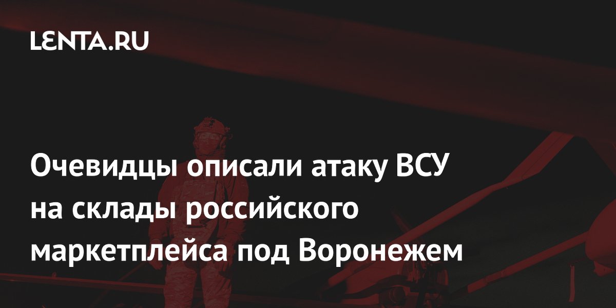 Очевидцы описали атаку ВСУ на склады российского маркетплейса под Воронежем